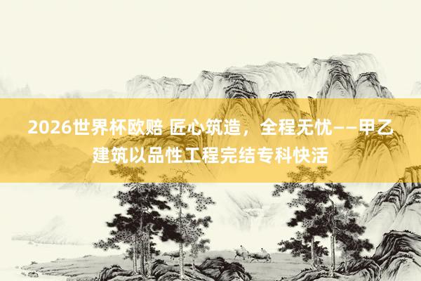 2026世界杯欧赔 匠心筑造，全程无忧——甲乙建筑以品性工程完结专科快活