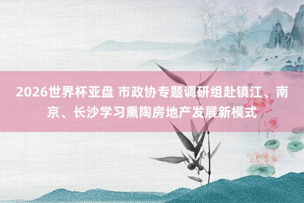 2026世界杯亚盘 市政协专题调研组赴镇江、南京、长沙学习熏陶房地产发展新模式