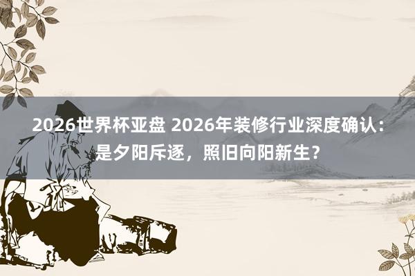 2026世界杯亚盘 2026年装修行业深度确认：是夕阳斥逐，照旧向阳新生？