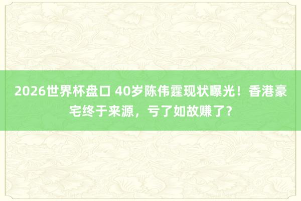 2026世界杯盘口 40岁陈伟霆现状曝光！香港豪宅终于来源，亏了如故赚了？