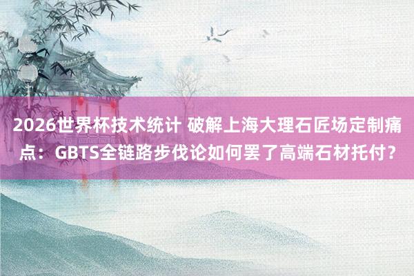 2026世界杯技术统计 破解上海大理石匠场定制痛点：GBTS全链路步伐论如何罢了高端石材托付？