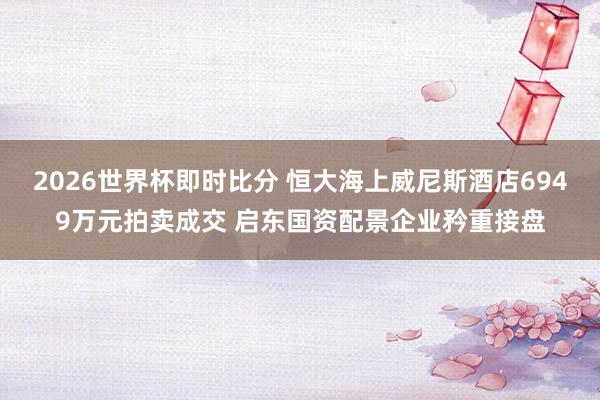2026世界杯即时比分 恒大海上威尼斯酒店6949万元拍卖成交 启东国资配景企业矜重接盘