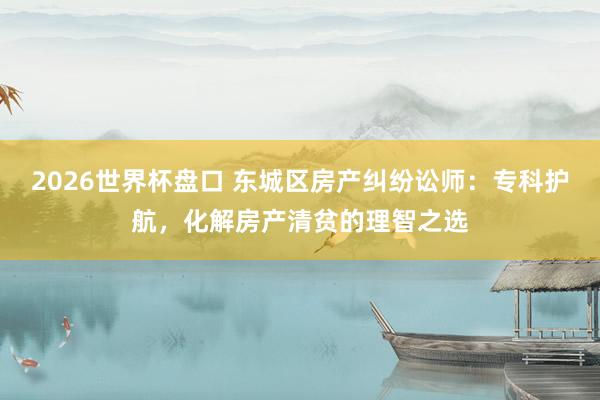 2026世界杯盘口 东城区房产纠纷讼师：专科护航，化解房产清贫的理智之选