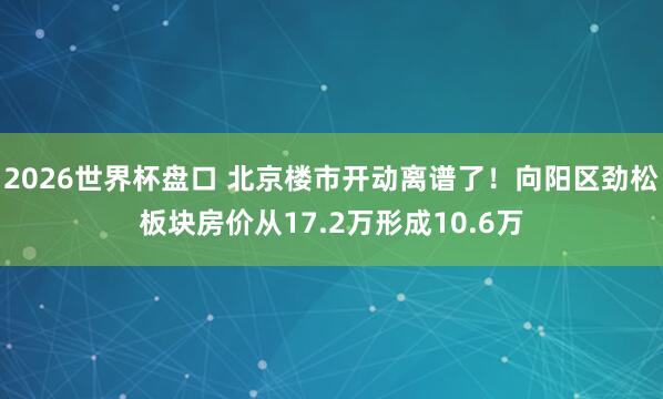 2026世界杯盘口 北京楼市开动离谱了!向阳区劲松板块房价从17.2万形成10.6万