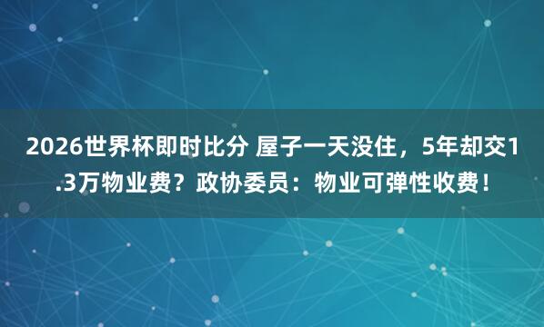 2026世界杯即时比分 屋子一天没住，5年却交1.3万物业费？政协委员：物业可弹性收费！