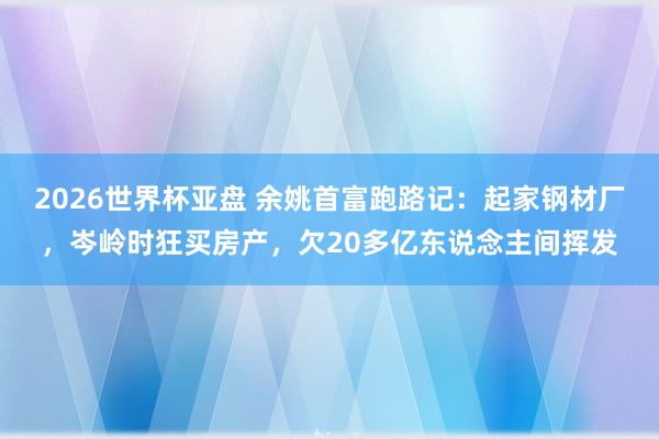 2026世界杯亚盘 余姚首富跑路记：起家钢材厂，岑岭时狂买房产，欠20多亿东说念主间挥发