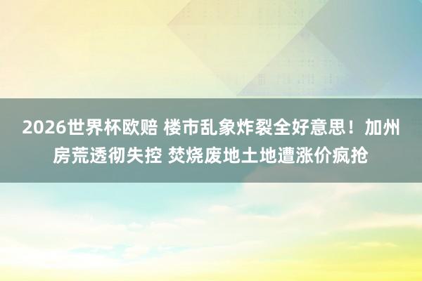 2026世界杯欧赔 楼市乱象炸裂全好意思!加州房荒透彻失控 焚烧废地土地遭涨价疯抢