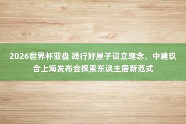 2026世界杯亚盘 践行好屋子设立理念,中建玖合上海发布会探索东谈主居新范式