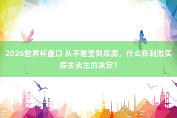 2026世界杯盘口 从不雅望到泉源,什么在刺激买房主谈主的决定?