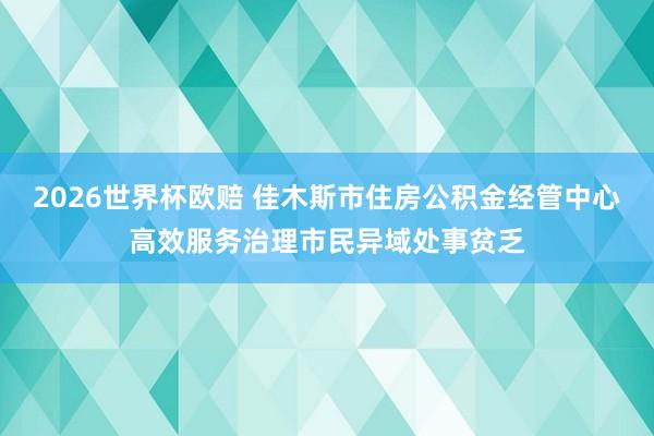2026世界杯欧赔 佳木斯市住房公积金经管中心高效服务治理市民异域处事贫乏
