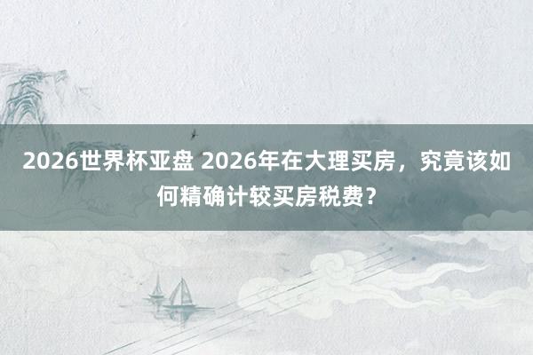 2026世界杯亚盘 2026年在大理买房,究竟该如何精确计较买房税费?