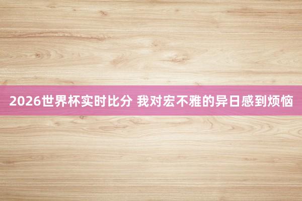 2026世界杯实时比分 我对宏不雅的异日感到烦恼