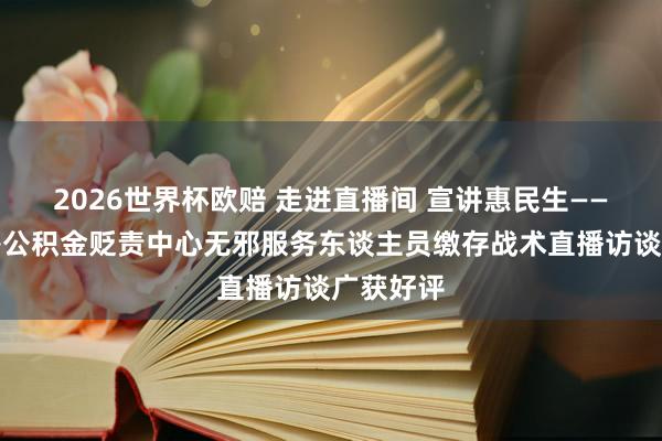 2026世界杯欧赔 走进直播间 宣讲惠民生——银川住房公积金贬责中心无邪服务东谈主员缴存战术直播访谈广获好评
