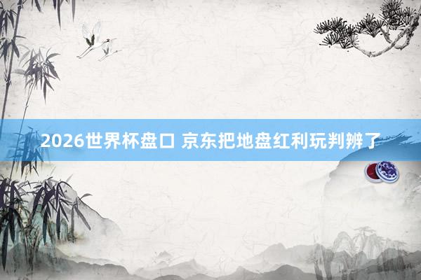 2026世界杯盘口 京东把地盘红利玩判辨了