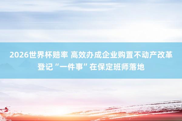 2026世界杯赔率 高效办成企业购置不动产改革登记“一件事”在保定班师落地