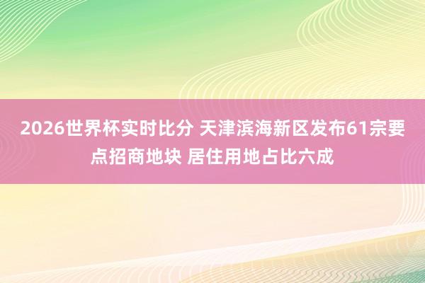 2026世界杯实时比分 天津滨海新区发布61宗要点招商地块 居住用地占比六成