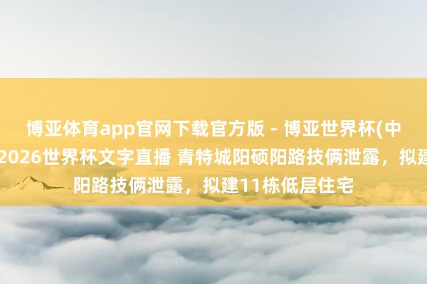 博亚体育app官网下载官方版 - 博亚世界杯(中国)官方入口,2026世界杯文字直播 青特城阳硕阳路技俩泄露,拟建11栋低层住宅