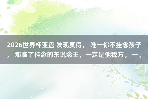 2026世界杯亚盘 发现莫得， 唯一你不挂念孩子， 那临了挂念的东说念主，一定是他我方。 一、