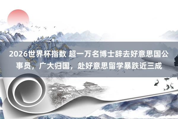 2026世界杯指数 超一万名博士辞去好意思国公事员,广大归国,赴好意思留学暴跌近三成