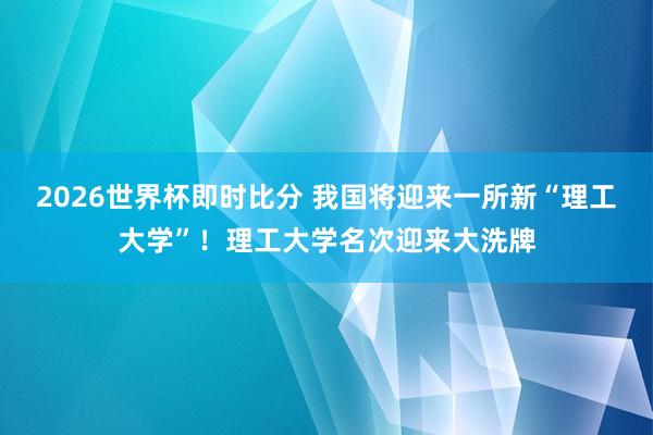 2026世界杯即时比分 我国将迎来一所新“理工大学”!理工大学名次迎来大洗牌