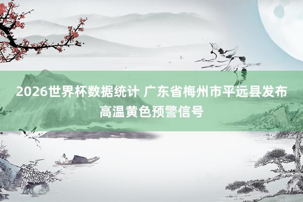 2026世界杯数据统计 广东省梅州市平远县发布高温黄色预警信号