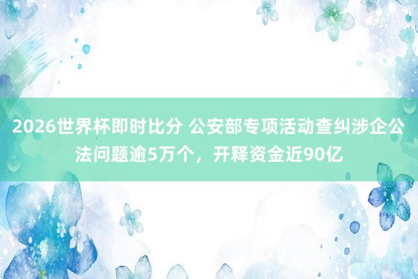 2026世界杯即时比分 公安部专项活动查纠涉企公法问题逾5万个，开释资金近90亿
