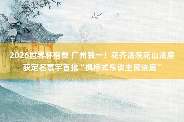 2026世界杯指数 广州独一！花齐法院花山法庭获定名寰宇首批“枫桥式东谈主民法庭”