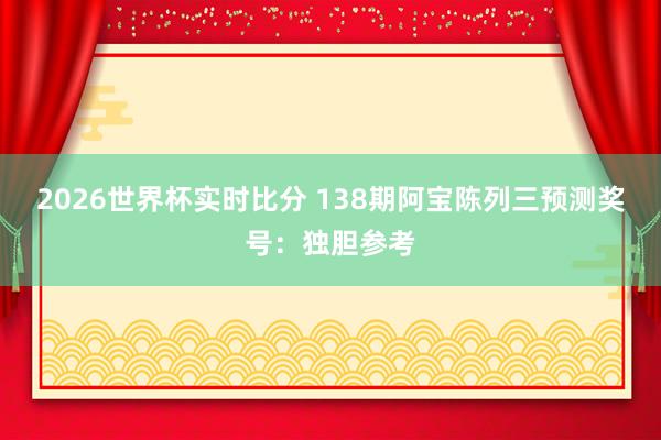 2026世界杯实时比分 138期阿宝陈列三预测奖号：独胆参考