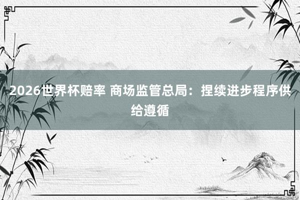 2026世界杯赔率 商场监管总局:捏续进步程序供给遵循