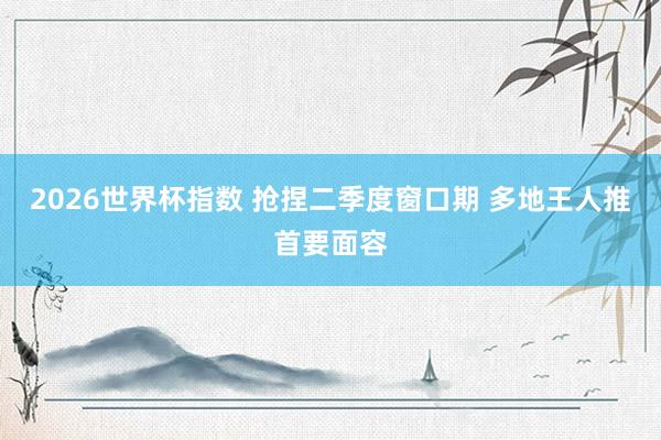 2026世界杯指数 抢捏二季度窗口期 多地王人推首要面容