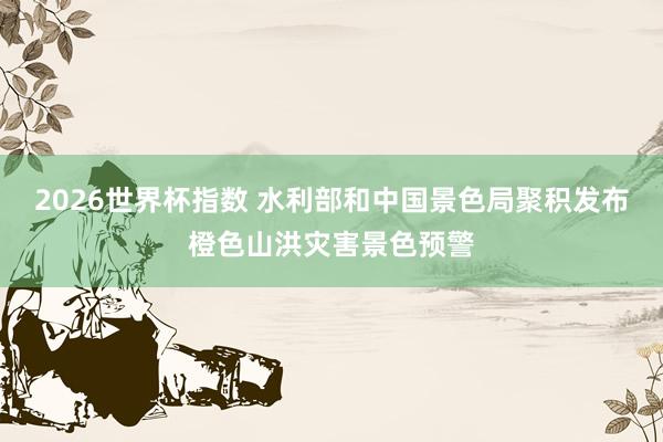 2026世界杯指数 水利部和中国景色局聚积发布橙色山洪灾害景色预警