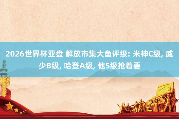 2026世界杯亚盘 解放市集大鱼评级: 米神C级, 威少B级, 哈登A级, 他S级抢着要