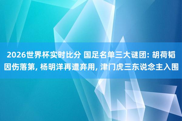 2026世界杯实时比分 国足名单三大谜团: 胡荷韬因伤落第, 杨明洋再遭弃用, 津门虎三东说念主入围