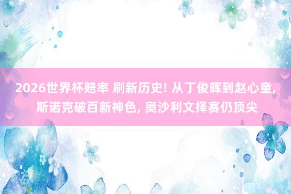 2026世界杯赔率 刷新历史! 从丁俊晖到赵心童, 斯诺克破百新神色, 奥沙利文择赛仍顶尖