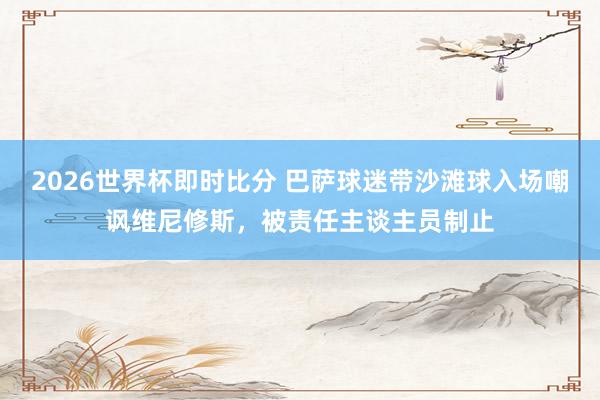 2026世界杯即时比分 巴萨球迷带沙滩球入场嘲讽维尼修斯，被责任主谈主员制止