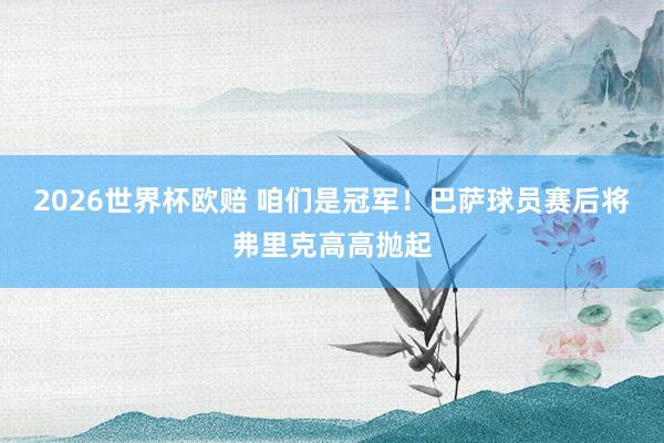 2026世界杯欧赔 咱们是冠军!巴萨球员赛后将弗里克高高抛起