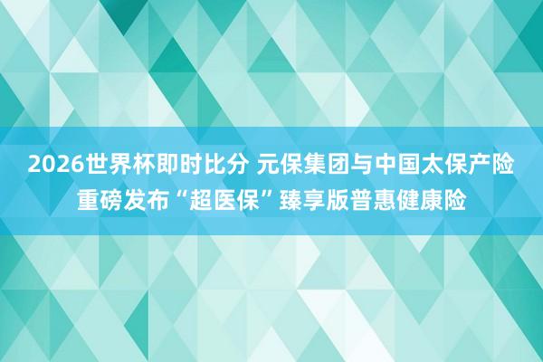 2026世界杯即时比分 元保集团与中国太保产险重磅发布“超医保”臻享版普惠健康险