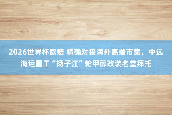 2026世界杯欧赔 精确对接海外高端市集,中远海运重工“扬子江”轮甲醇改装名堂拜托