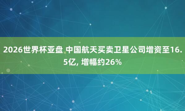 2026世界杯亚盘 中国航天买卖卫星公司增资至16.5亿, 增幅约26%