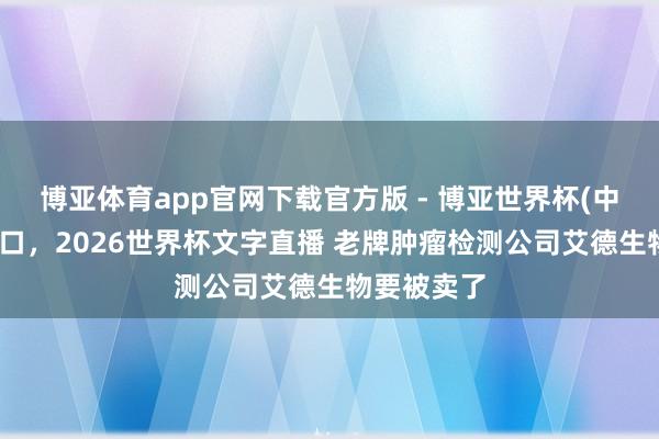 博亚体育app官网下载官方版 - 博亚世界杯(中国)官方入口,2026世界杯文字直播 老牌肿瘤检测公司艾德生物要被卖了