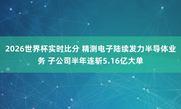 2026世界杯实时比分 精测电子陆续发力半导体业务 子公司半年连斩5.16亿大单