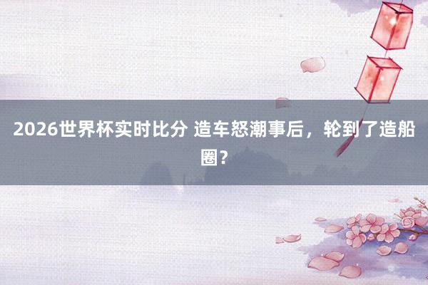 2026世界杯实时比分 造车怒潮事后,轮到了造船圈?
