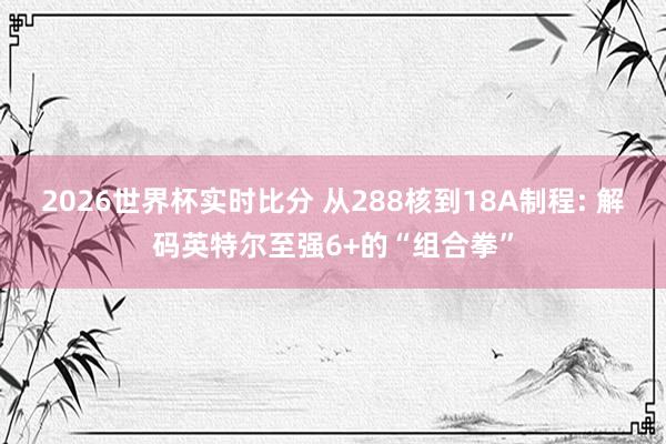 2026世界杯实时比分 从288核到18A制程: 解码英特尔至强6+的“组合拳”
