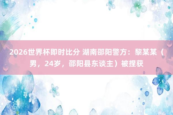 2026世界杯即时比分 湖南邵阳警方:黎某某(男,24岁,邵阳县东谈主)被捏获