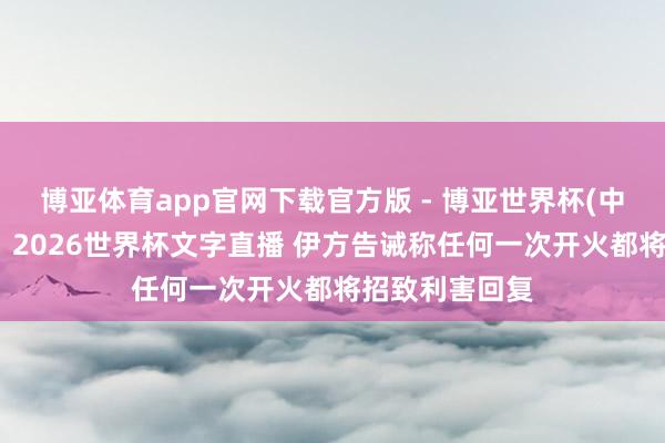 博亚体育app官网下载官方版 - 博亚世界杯(中国)官方入口，2026世界杯文字直播 伊方告诫称任何一次开火都将招致利害回复
