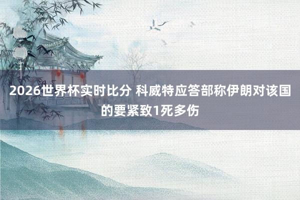 2026世界杯实时比分 科威特应答部称伊朗对该国的要紧致1死多伤