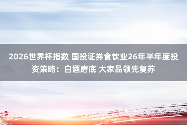 2026世界杯指数 国投证券食饮业26年半年度投资策略:白酒磨底 大家品领先复苏