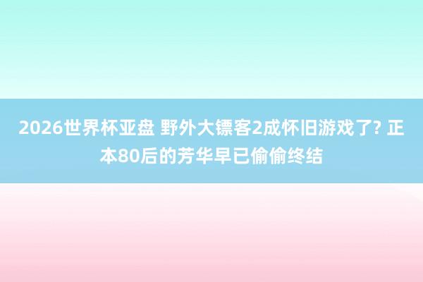 2026世界杯亚盘 野外大镖客2成怀旧游戏了? 正本80后的芳华早已偷偷终结