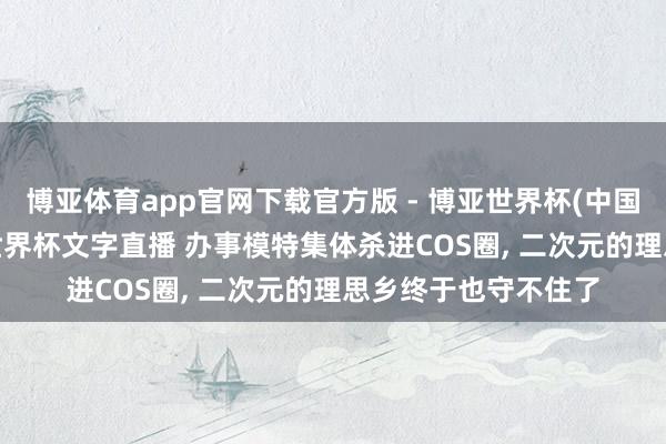 博亚体育app官网下载官方版 - 博亚世界杯(中国)官方入口，2026世界杯文字直播 办事模特集体杀进COS圈， 二次元的理思乡终于也守不住了