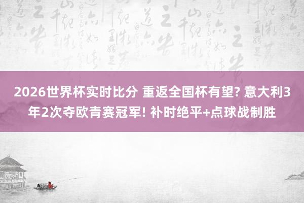 2026世界杯实时比分 重返全国杯有望? 意大利3年2次夺欧青赛冠军! 补时绝平+点球战制胜